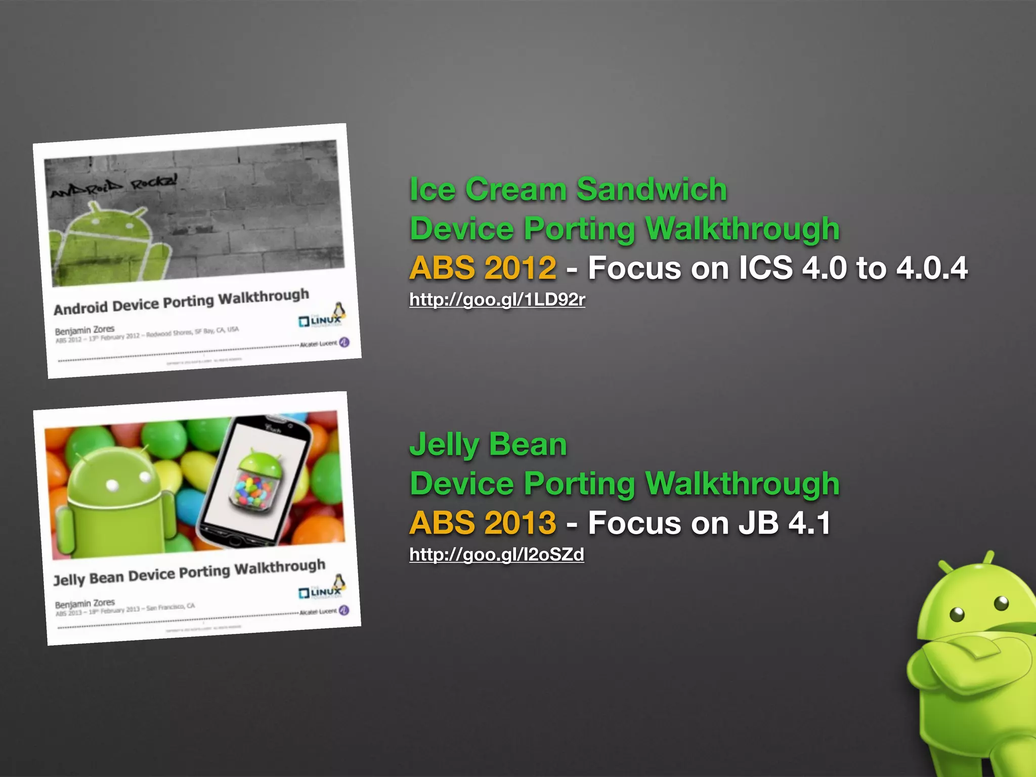 Ice Cream Sandwich 
Device Porting Walkthrough
ABS 2012 - Focus on ICS 4.0 to 4.0.4
http://goo.gl/1LD92r
Jelly Bean 
Device Porting Walkthrough
ABS 2013 - Focus on JB 4.1
http://goo.gl/l2oSZd
 