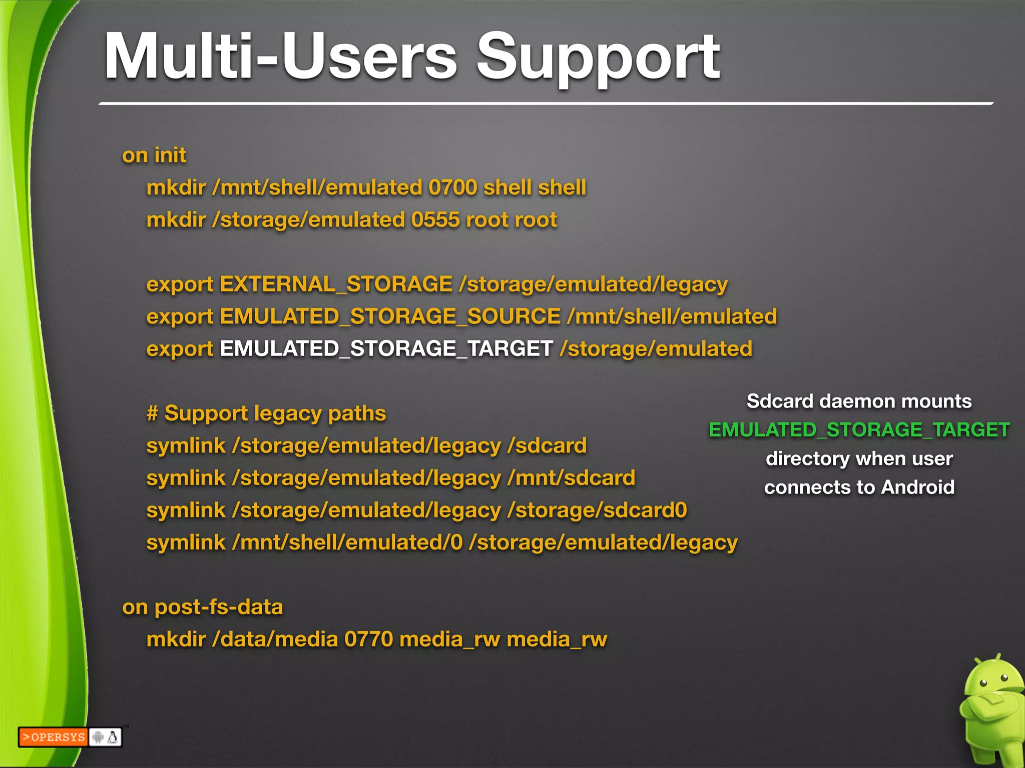 Multi-Users Support
on init
mkdir /mnt/shell/emulated 0700 shell shell
mkdir /storage/emulated 0555 root root
!
export EXTERNAL_STORAGE /storage/emulated/legacy
export EMULATED_STORAGE_SOURCE /mnt/shell/emulated
export EMULATED_STORAGE_TARGET /storage/emulated
!
# Support legacy paths
symlink /storage/emulated/legacy /sdcard
symlink /storage/emulated/legacy /mnt/sdcard
symlink /storage/emulated/legacy /storage/sdcard0
symlink /mnt/shell/emulated/0 /storage/emulated/legacy
!
on post-fs-data
mkdir /data/media 0770 media_rw media_rw
Sdcard daemon mounts
EMULATED_STORAGE_TARGET
directory when user 
connects to Android
 