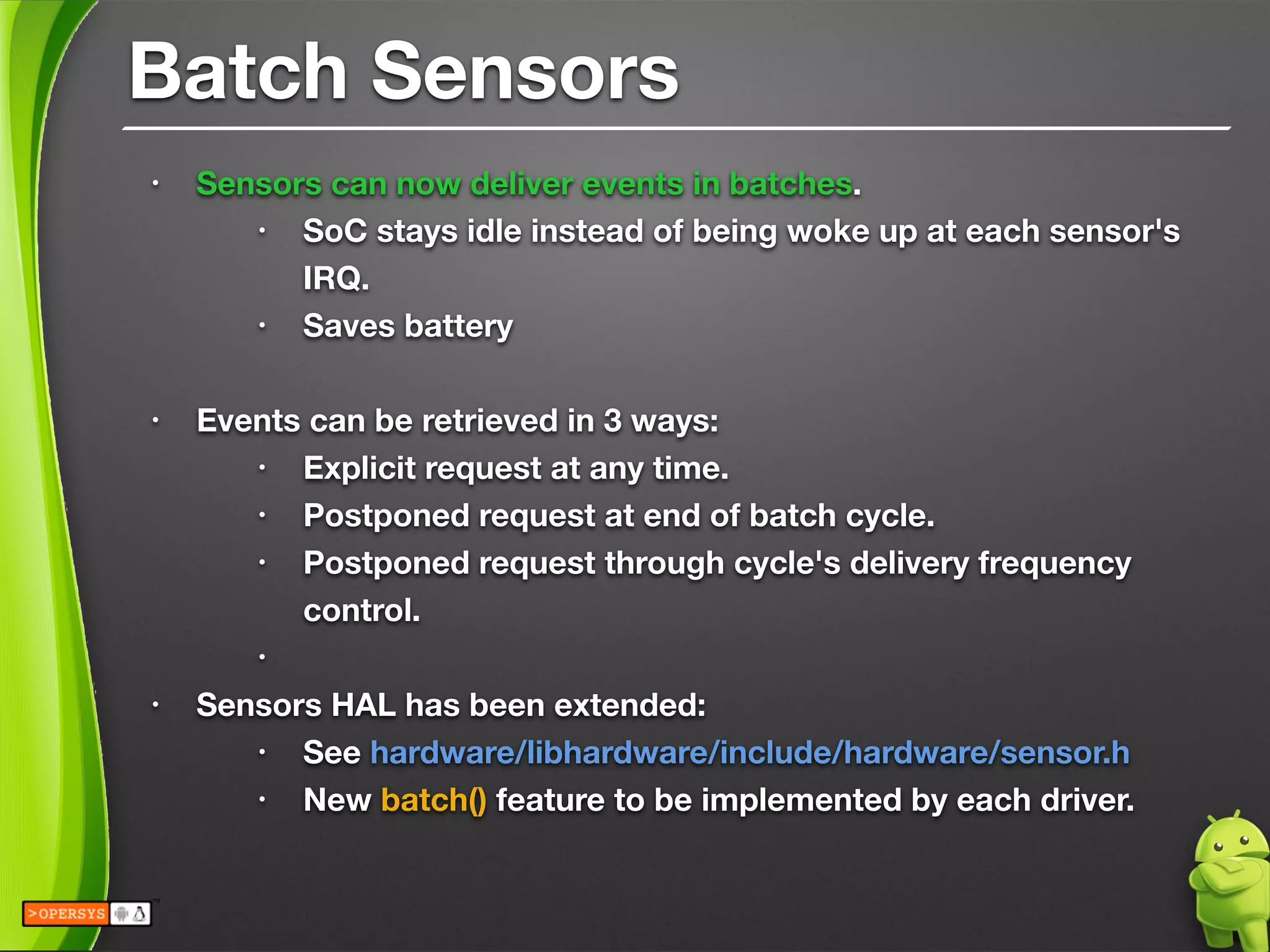 Batch Sensors
• Sensors can now deliver events in batches.
• SoC stays idle instead of being woke up at each sensor's
IRQ.
• Saves battery
!
• Events can be retrieved in 3 ways:
• Explicit request at any time.
• Postponed request at end of batch cycle.
• Postponed request through cycle's delivery frequency
control.
•
• Sensors HAL has been extended:
• See hardware/libhardware/include/hardware/sensor.h
• New batch() feature to be implemented by each driver.
 