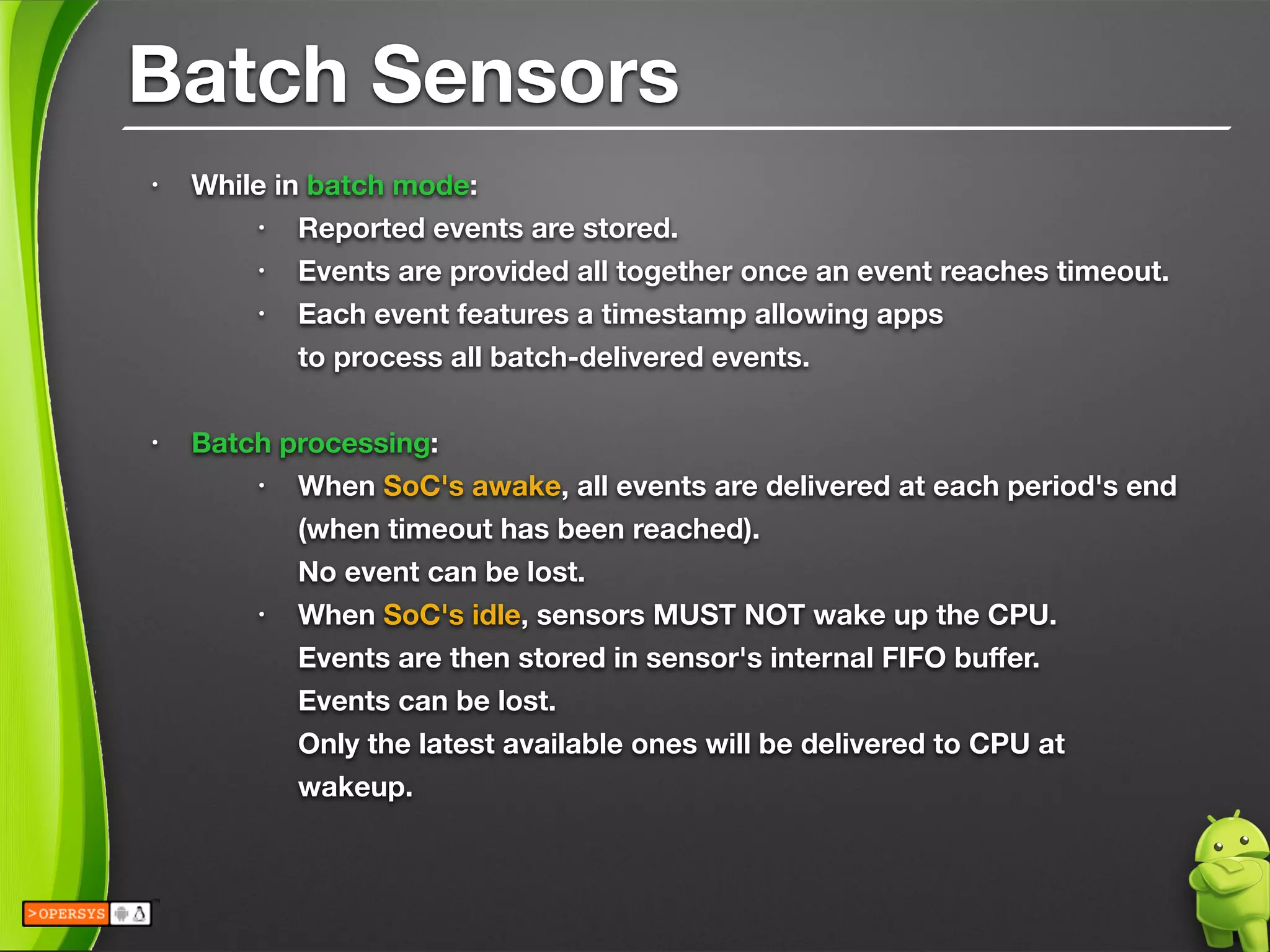 Batch Sensors
• While in batch mode:
• Reported events are stored.
• Events are provided all together once an event reaches timeout.
• Each event features a timestamp allowing apps 
to process all batch-delivered events.
!
• Batch processing:
• When SoC's awake, all events are delivered at each period's end 
(when timeout has been reached). 
No event can be lost.
• When SoC's idle, sensors MUST NOT wake up the CPU. 
Events are then stored in sensor's internal FIFO buﬀer. 
Events can be lost. 
Only the latest available ones will be delivered to CPU at
wakeup.
 