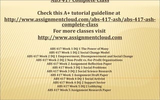 ABS 417 Complete Class
Check this A+ tutorial guideline at
http://www.assignmentcloud.com/abs-417-ash/abs-417-ash-
complete-class
For more classes visit
http://www.assignmentcloud.com
 
ABS 417 Week 1 DQ 1 The Power of Many
ABS 417 Week 1 DQ 2 Social Change Model
ABS 417 Week 2 DQ 1 Empowerment, Disempowerment and Social Change
ABS 417 Week 2 DQ 2 Non-Profit vs. For-Profit Organizations
ABS 417 Week 2 Assignment Reflection Paper
ABS 417 Week 3 DQ 1 Social Problems
ABS 417 Week 3 DQ 2 Social Science Research
ABS 417 Week 3 Assignment Draft Paper
ABS 417 Week 4 DQ 1 Social Activist
ABS 417 Week 4 DQ 2 Support Sector
ABS 417 Week 5 DQ 2 Lobbying
ABS 417 Week 5 Assignment Research Paper
 