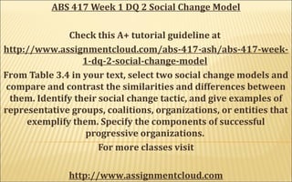 ABS 417 Week 1 DQ 2 Social Change Model
Check this A+ tutorial guideline at
http://www.assignmentcloud.com/abs-417-ash/abs-417-week-
1-dq-2-social-change-model
From Table 3.4 in your text, select two social change models and
compare and contrast the similarities and differences between
them. Identify their social change tactic, and give examples of
representative groups, coalitions, organizations, or entities that
exemplify them. Specify the components of successful
progressive organizations.
For more classes visit
http://www.assignmentcloud.com
 