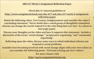 ABS 417 Week 2 Assignment Reflection Paper
Check this A+ tutorial guideline at
http://www.assignmentcloud.com/abs-417-ash/abs-417-week-2-assignment-
reflection-paper
Watch the following video, 21st Century Enlightenment and consider the video’s
concluding statement,” Never doubt that a small group of thoughtful committed
citizens can change the world. Indeed it is the only thing that ever has”. In a three to
four page paper,
Discuss your thoughts on the video and how it supports this statement. Include a
discussion of the terms “social change,” “progressive organizing,” and “community
organizing”.
Reflecting upon the video, discuss some ways in which individual citizens can
respond to social problems.
Consider how becoming involved with social change aligns with your own values as
you consider the following quote, “Activism is living out one’s values”.
For more classes visit
http://www.assignmentcloud.com
 