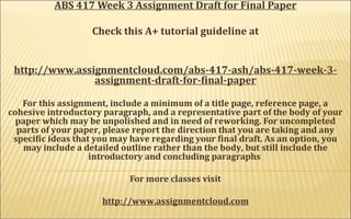 ABS 417 Week 3 Assignment Draft for Final Paper
Check this A+ tutorial guideline at
http://www.assignmentcloud.com/abs-417-ash/abs-417-week-3-
assignment-draft-for-final-paper
For this assignment, include a minimum of a title page, reference page, a
cohesive introductory paragraph, and a representative part of the body of your
paper which may be unpolished and in need of reworking. For uncompleted
parts of your paper, please report the direction that you are taking and any
specific ideas that you may have regarding your final draft. As an option, you
may include a detailed outline rather than the body, but still include the
introductory and concluding paragraphs
For more classes visit
http://www.assignmentcloud.com
 
