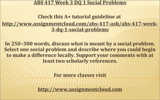 ABS 417 Week 3 DQ 1 Social Problems
Check this A+ tutorial guideline at
http://www.assignmentcloud.com/abs-417-ash/abs-417-week-
3-dq-1-social-problems
In 250–300 words, discuss what is meant by a social problem.
Select one social problem and describe where you could begin
to make a difference locally. Support your comments with at
least two scholarly references.
For more classes visit
http://www.assignmentcloud.com
 