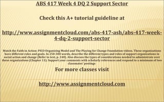 ABS 417 Week 4 DQ 2 Support Sector
Check this A+ tutorial guideline at
http://www.assignmentcloud.com/abs-417-ash/abs-417-week-
4-dq-2-support-sector
Watch the Faith in Action: PICO Organizing Model and The Playing for Change Foundation videos. These organizations
have different roles and goals. In 250-300 words, describe the different types and roles of support organizations in
social action and change (Refer to text, p. 248). Also discuss the types of considerations needed to administrate over
these organizations (Chapter 11). Support your comments with scholarly references and respond to a minimum of two
classmates’ postings
For more classes visit
http://www.assignmentcloud.com
 
 