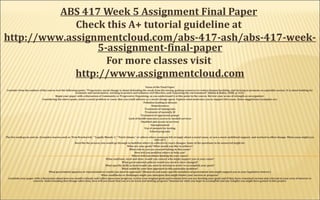 ABS 417 Week 5 Assignment Final Paper
Check this A+ tutorial guideline at
http://www.assignmentcloud.com/abs-417-ash/abs-417-week-
5-assignment-final-paper
For more classes visit
http://www.assignmentcloud.com 
Focus of the Final Paper
Consider from the authors of the course text the following quote: “Progressive social change is about defending the weak from the strong, gaining resources to reduce human hardship, and striving to promote an equitable society. It is about battling for
economic and social justice, working to protect and enhance civil liberties, and respecting the environment” (Rubin & Rubin, 2008, p. 433).
Begin your paper with a discussion of Community or Progressive Organizing, as you understand it at this point in the course. Review your areas of strength as an organizer.
Considering the above quote, select a social problem or cause that you could address as a social change agent. Explain what motivates you to support this cause. Some suggestions/examples are:
Pollution leading to disease
Homelessness
Treatment of immigrants
Treatment of mentally ill
Treatment of oppressed groups
Lack of health insurance/access to needed services
Disabled and access to services
Unemployment
Use of animals for testing
School programs
The list could go on and on. (Consider movies such as “Erin Brockovich,” “Legally Blonde 2,” “Patch Adams,” or others where someone felt strongly about a social cause, or saw a need, mobilized support, and worked to effect change. What cause might you
take on?)
Describe the process you would go through to mobilize others to collectively enact changes. Some of the questions to be answered might be:
What are your goals? What would you like to achieve?
What role do you see yourself taking in this cause?
How will you mobilize others to help you?
Where will you obtain funding for your cause?
What coalitions, local and state, would you contact who might support you in your cause?
What governmental policies would you need to have changed?
What specific skills or tools would you need to develop in order to accomplish your goals?
What would be your best approach to this particular problem?
What government agencies or representatives would you need to approach? (Research and name specific members of government who might support you in your legislative district.)
What roadblocks or challenges might you anticipate that might hinder your success or progress?
Conclude your paper with a discussion about how you would evaluate and reflect upon your progress, review your original goals and evaluate how you are meeting your goals and if they have remained current and relevant to your area of interest or
concern. Understanding that change takes time, how will you know that you are on track and making progress? Summarize what you hope to accomplish and any insights you might have gained in this project.
 
 