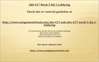 ABS 417 Week 5 DQ 1 Lobbying
Check this A+ tutorial guideline at
http://www.assignmentcloud.com/abs-417-ash/abs-417-week-5-dq-1-
lobbying
In 250-300 words, describe the process of political lobbying.
· What makes a good lobbyist?
· What techniques do they use?
· What do they hope to accomplish?
For more classes visit
http://www.assignmentcloud.com
 
 
 
 