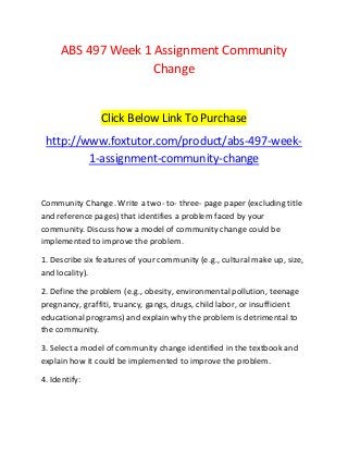 ABS 497 Week 1 Assignment Community
Change
Click Below Link To Purchase
http://www.foxtutor.com/product/abs-497-week-
1-assignment-community-change
Community Change. Write a two- to- three- page paper (excluding title
and reference pages) that identifies a problem faced by your
community. Discuss how a model of community change could be
implemented to improve the problem.
1. Describe six features of your community (e.g., cultural make up, size,
and locality).
2. Define the problem (e.g., obesity, environmental pollution, teenage
pregnancy, graffiti, truancy, gangs, drugs, child labor, or insufficient
educational programs) and explain why the problem is detrimental to
the community.
3. Select a model of community change identified in the textbook and
explain how it could be implemented to improve the problem.
4. Identify:
 
