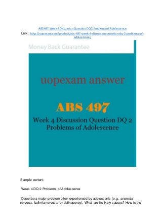 ABS 497 Week 4 Discussion Question DQ 2 Problems of Adolescence
Link : http://uopexam.com/product/abs-497-week-4-discussion-question-dq-2-problems-of-
adolescence/
Sample content
Week 4 DQ 2 Problems of Adolescence
Describe a major problem often experienced by adolescents (e.g., anorexia
nervosa, bulimia nervosa, or delinquency). What are its likely causes? How is the
 