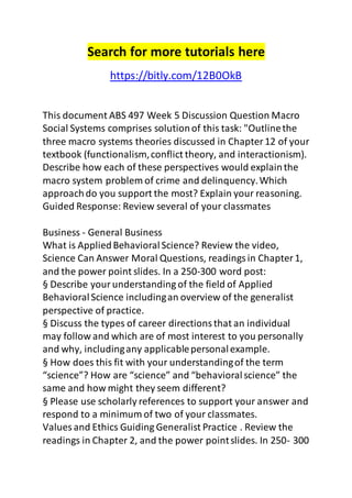 Search for more tutorials here 
https://bitly.com/12B0OkB 
This document ABS 497 Week 5 Discussion Question Macro 
Social Systems comprises solution of this task: "Outline the 
three macro systems theories discussed in Chapter 12 of your 
textbook (functionalism, conflict theory, and interactionism). 
Describe how each of these perspectives would explain the 
macro system problem of crime and delinquency. Which 
approach do you support the most? Explain your reasoning. 
Guided Response: Review several of your classmates 
Business - General Business 
What is Applied Behavioral Science? Review the video, 
Science Can Answer Moral Questions, readings in Chapter 1, 
and the power point slides. In a 250-300 word post: 
§ Describe your understanding of the field of Applied 
Behavioral Science including an overview of the generalist 
perspective of practice. 
§ Discuss the types of career directions that an individual 
may follow and which are of most interest to you personally 
and why, including any applicable personal example. 
§ How does this fit with your understanding of the term 
“science”? How are “science” and “behavioral science” the 
same and how might they seem different? 
§ Please use scholarly references to support your answer and 
respond to a minimum of two of your classmates. 
Values and Ethics Guiding Generalist Practice . Review the 
readings in Chapter 2, and the power point slides. In 250- 300 
 