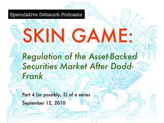 Speculative Debauch Podcasts SKIN GAME: Regulation of the Asset-Backed Securities Market After Dodd-Frank Part 4 (or possibly, 5) of a series September 12, 2010 