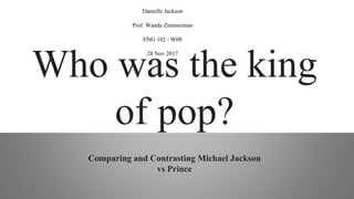 Who was the king
of pop?
Comparing and Contrasting Michael Jackson
vs Prince
Danielle Jackson
Prof. Wanda Zimmerman
ENG 102 - W08
28 Nov 2017
 