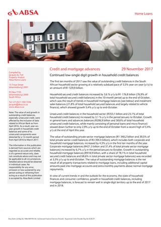 Credit and mortgage advances 29 November 2017
Compiled by
Jacques du Toit
Property Analyst
Absa Home Loans
15 Troye Street
Johannesburg | 2001
PO Box 7735
Johannesburg | 2000
South Africa
Tel +27 (0)11 350 7246
jacques@absa.co.za
www.absa.co.za
Note: The value of and growth in
outstanding credit balances,
especially unsecured credit, were
affected by the inclusion of data
related to African Bank as from
April 2016. As a result, year-on-
year growth in household credit
balances and some of its
unsecured components were
distorted for a 12-month period
from April 2016 to March 2017.
The information in this publication
is derived from sources which are
regarded as accurate and reliable,
is of a general nature only, does
not constitute advice and may not
be applicable to all circumstances.
Detailed advice should be obtained
in individual cases. No
responsibility for any error,
omission or loss sustained by any
person acting or refraining from
acting as a result of this publication
is accepted by Absa Bank Limited
Continued low-single digit growth in household credit balances
The first ten months of 2017 saw the value of outstanding credit balances in the South
African household sector growing at a relatively subdued pace of 3,5% year-on-year (y/y) to
an amount of R1 529,9 billion.
Household secured credit balances increased by 3,6 % y/y to R1 176,8 billion (76,9% of
total household secured credit balances) in the 10-month period up to the end of October,
which was the result of trends in household mortgage balances (see below) and instalment
sales balances (21,8% of total household secured balances and largely related to vehicle
finance), which showed growth 5,4% y/y up to end-October.
Unsecured credit balances in the household sector (R353,1 billion and 23,1% of total
household credit balances) increased by 3,1 % y/y in the period January to October. Growth
in general loans and advances balances (R206,9 billion and 58,6% of total household
unsecured credit balances, while mainly consisting of personal loans and micro finance)
slowed down further to only 2,9% y/y up to the end of October from a recent high of 5,4%
y/y at the end of April this year.
The value of outstanding private sector mortgage balances (R1 340,2 billion and 39,5% of
total private sector credit balances of R3 394,4 billion), which includes both corporate and
household mortgage balances, increased by 4,3% y/y in the first ten months of the year.
Corporate mortgage balances (R421,3 billion and 31,4% of total private sector mortgage
balances) increased by 6,7% y/y in the period January to October. Growth in outstanding
household mortgage balances (R918,9 billion, with a share of 78,1% in total household
secured credit balances and 68,6% in total private sector mortgage balances) was recorded
at 3,3% y/y up to end-October. The value of outstanding mortgage balances is the net
result of all property transactions related to mortgage loans, including additional capital
amounts paid into mortgage accounts and extra monthly payments above normal mortgage
repayments.
In view of current trends in and the outlook for the economy, the state of household
finances and consumer confidence, growth in household credit balances, including
mortgage balances, is forecast to remain well in single-digit territory up to the end of 2017
and in 2018.
 