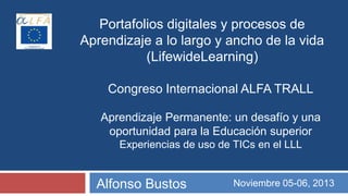 Portafolios digitales y procesos de
Aprendizaje a lo largo y ancho de la vida
(LifewideLearning)
Congreso Internacional ALFA TRALL
Aprendizaje Permanente: un desafío y una
oportunidad para la Educación superior
Experiencias de uso de TICs en el LLL

Alfonso Bustos

Noviembre 05-06, 2013

 