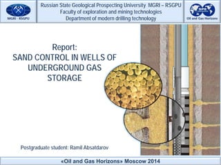 «Oil and Gas Horizons» Moscow 2014
Russian State Geological Prospecting University MGRI – RSGPU
Faculty of exploration and mining technologies
Department of modern drilling technology
Postgraduate student: Ramil Absatdarov
Report:
SAND CONTROL IN WELLS OF
UNDERGROUND GAS
STORAGE
 