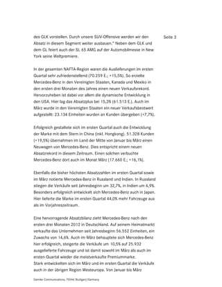 des GLK vorstellen. Durch unsere SUV-Offensive werden wir den         Seite 3
Absatz in diesem Segment weiter ausbauen.“ Neben dem GLK und
dem GL feiert auch der SL 65 AMG auf der Automobilmesse in New
York seine Weltpremiere.

In der gesamten NAFTA-Region waren die Auslieferungen im ersten
Quartal sehr zufriedenstellend (70.259 E.; +15,5%). So erzielte
Mercedes-Benz in den Vereinigten Staaten, Kanada und Mexiko in
den ersten drei Monaten des Jahres einen neuen Verkaufsrekord.
Hervorzuheben ist dabei vor allem die dynamische Entwicklung in
den USA. Hier lag das Absatzplus bei 15,3% (61.513 E.). Auch im
März wurde in den Vereinigten Staaten ein neuer Verkaufsbestwert
aufgestellt: 23.134 Einheiten wurden an Kunden übergeben (+7,7%).

Erfolgreich gestaltete sich im ersten Quartal auch die Entwicklung
der Marke mit dem Stern in China (inkl. Hongkong). 51.328 Kunden
(+19,5%) übernahmen im Land der Mitte von Januar bis März einen
Neuwagen von Mercedes-Benz. Dies entspricht einem neuen
Absatzrekord in diesem Zeitraum. Einen solchen verbuchte
Mercedes-Benz dort auch im Monat März (17.660 E.; +16,1%).

Ebenfalls die bisher höchsten Absatzzahlen im ersten Quartal sowie
im März notierte Mercedes-Benz in Russland und Indien. In Russland
stiegen die Verkäufe seit Jahresbeginn um 32,7%, in Indien um 6,9%.
Besonders erfolgreich entwickelt sich Mercedes-Benz auch in Japan.
Hier lieferte die Marke im ersten Quartal 44,0% mehr Fahrzeuge aus
als im Vorjahreszeitraum.

Eine hervorragende Absatzbilanz zieht Mercedes-Benz nach den
ersten drei Monaten 2012 in Deutschland. Auf seinem Heimatmarkt
verkaufte das Unternehmen seit Jahresbeginn 56.552 Einheiten, ein
Zuwachs von 14,6%. Auch im März behauptete sich Mercedes-Benz
hier erfolgreich, steigerte die Verkäufe um 10,5% auf 25.932
ausgelieferte Fahrzeuge und ist damit sowohl im März als auch im
ersten Quartal wieder die meistverkaufte Premiummarke.
Stark entwickelten sich im März und im ersten Quartal die Verkäufe
auch in der übrigen Region Westeuropa. Von Januar bis März

Daimler Communications, 70546 Stuttgart/Germany
 