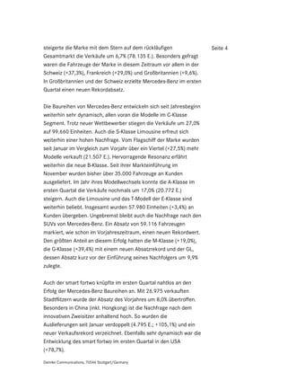 steigerte die Marke mit dem Stern auf dem rückläufigen                Seite 4
Gesamtmarkt die Verkäufe um 6,7% (78.135 E.). Besonders gefragt
waren die Fahrzeuge der Marke in diesem Zeitraum vor allem in der
Schweiz (+37,3%), Frankreich (+29,0%) und Großbritannien (+9,6%).
In Großbritannien und der Schweiz erzielte Mercedes-Benz im ersten
Quartal einen neuen Rekordabsatz.

Die Baureihen von Mercedes-Benz entwickeln sich seit Jahresbeginn
weiterhin sehr dynamisch, allen voran die Modelle im C-Klasse
Segment. Trotz neuer Wettbewerber stiegen die Verkäufe um 27,0%
auf 99.660 Einheiten. Auch die S-Klasse Limousine erfreut sich
weiterhin einer hohen Nachfrage. Vom Flagschiff der Marke wurden
seit Januar im Vergleich zum Vorjahr über ein Viertel (+27,5%) mehr
Modelle verkauft (21.507 E.). Hervorragende Resonanz erfährt
weiterhin die neue B-Klasse. Seit ihrer Markteinführung im
November wurden bisher über 35.000 Fahrzeuge an Kunden
ausgeliefert. Im Jahr ihres Modellwechsels konnte die A-Klasse im
ersten Quartal die Verkäufe nochmals um 17,0% (20.772 E.)
steigern. Auch die Limousine und das T-Modell der E-Klasse sind
weiterhin beliebt. Insgesamt wurden 57.980 Einheiten (+3,4%) an
Kunden übergeben. Ungebremst bleibt auch die Nachfrage nach den
SUVs von Mercedes-Benz. Ein Absatz von 59.116 Fahrzeugen
markiert, wie schon im Vorjahreszeitraum, einen neuen Rekordwert.
Den größten Anteil an diesem Erfolg hatten die M-Klasse (+19,0%),
die G-Klasse (+39,4%) mit einem neuen Absatzrekord und der GL,
dessen Absatz kurz vor der Einführung seines Nachfolgers um 9,9%
zulegte.

Auch der smart fortwo knüpfte im ersten Quartal nahtlos an den
Erfolg der Mercedes-Benz Baureihen an. Mit 26.975 verkauften
Stadtflitzern wurde der Absatz des Vorjahres um 8,0% übertroffen.
Besonders in China (inkl. Hongkong) ist die Nachfrage nach dem
innovativen Zweisitzer anhaltend hoch. So wurden die
Auslieferungen seit Januar verdoppelt (4.795 E.; +105,1%) und ein
neuer Verkaufsrekord verzeichnet. Ebenfalls sehr dynamisch war die
Entwicklung des smart fortwo im ersten Quartal in den USA
(+78,7%).

Daimler Communications, 70546 Stuttgart/Germany
 