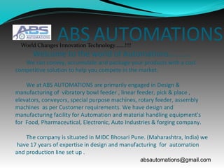 ABS AUTOMATIONS
Welcome to the world of Automations………..
We can convey, accumulate and package your products with a cost
competitive solution to help you compete in the market.
We at ABS AUTOMATIONS are primarily engaged in Design &
manufacturing of vibratory bowl feeder , linear feeder, pick & place ,
elevators, conveyors, special purpose machines, rotary feeder, assembly
machines as per Customer requirements. We have design and
manufacturing facility for Automation and material handling equipment's
for Food, Pharmaceutical, Electronic, Auto Industries & forging company.
The company is situated in MIDC Bhosari Pune. (Maharashtra, India) we
have 17 years of expertise in design and manufacturing for automation
and production line set up .
World Changes Innovation Technology…….!!!!
absautomations@gmail.com
 