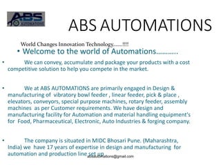 absautomations@gmail.com
ABS AUTOMATIONS
• Welcome to the world of Automations………..
• We can convey, accumulate and package your products with a cost
competitive solution to help you compete in the market.
• We at ABS AUTOMATIONS are primarily engaged in Design &
manufacturing of vibratory bowl feeder , linear feeder, pick & place ,
elevators, conveyors, special purpose machines, rotary feeder, assembly
machines as per Customer requirements. We have design and
manufacturing facility for Automation and material handling equipment's
for Food, Pharmaceutical, Electronic, Auto Industries & forging company.
• The company is situated in MIDC Bhosari Pune. (Maharashtra,
India) we have 17 years of expertise in design and manufacturing for
automation and production line set up .
World Changes Innovation Technology…….!!!!
 