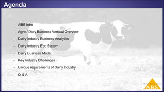Agenda
• ABS Intro
• Agro / Dairy Business Vertical Overview
• Dairy Industry Business Analytics
• Dairy Industry Eco System
• Dairy Business Model
• Key Industry Challenges
• Unique requirements of Dairy Industry
• Q & A
 
