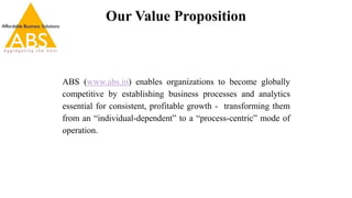 Our Value Proposition
ABS (www.abs.in) enables organizations to become globally
competitive by establishing business processes and analytics
essential for consistent, profitable growth - transforming them
from an “individual-dependent” to a “process-centric” mode of
operation.
 