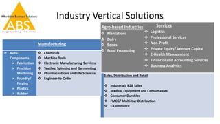 Industry Vertical Solutions
Agro-based Industries
 Plantations
 Dairy
 Seeds
 Food Processing
Services
 Logistics
 Professional Services
 Non-Profit
 Private Equity/ Venture Capital
 E-Health Management
 Financial and Accounting Services
 Business Analytics
Sales, Distribution and Retail
 Industrial/ B2B Sales
 Medical Equipment and Consumables
 Consumer Durables
 FMCG/ Multi-tier Distribution
 E-Commerce
Manufacturing
 Auto-
Components
 Fabrication
 Precision
Machining
 Foundry/
Forging
 Plastics
 Rubber
 Chemicals
 Machine Tools
 Electronic Manufacturing Services
 Textiles, Spinning and Garmenting
 Pharmaceuticals and Life Sciences
 Engineer-to-Order
 