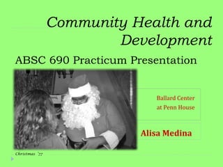 Community Health and
                        Development
ABSC 690 Practicum Presentation


                              Ballard Center
                              at Penn House



                           Alisa Medina

Christmas ‘77
 