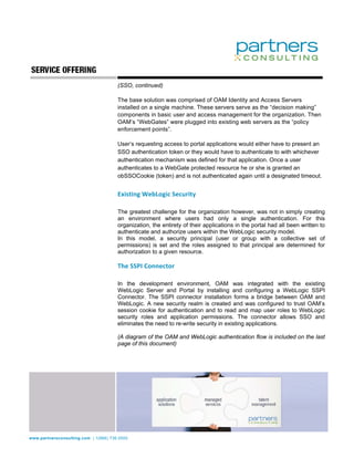 (SSO, continued)

                                       The base solution was comprised of OAM Identity and Access Servers
                                       installed on a single machine. These servers serve as the “decision making”
                                       components in basic user and access management for the organization. Then
                                       OAM’s “WebGates” were plugged into existing web servers as the “policy
                                       enforcement points”.

                                       User’s requesting access to portal applications would either have to present an
                                       SSO authentication token or they would have to authenticate to with whichever
                                       authentication mechanism was defined for that application. Once a user
                                       authenticates to a WebGate protected resource he or she is granted an
                                       obSSOCookie (token) and is not authenticated again until a designated timeout.
                                        
                                       Existing WebLogic Security 
                                        
                                       The greatest challenge for the organization however, was not in simply creating
                                       an environment where users had only a single authentication. For this
                                       organization, the entirety of their applications in the portal had all been written to
                                       authenticate and authorize users within the WebLogic security model.
                                       In this model, a security principal (user or group with a collective set of
                                       permissions) is set and the roles assigned to that principal are determined for
                                       authorization to a given resource.

                                       The SSPI Connector 
                                        
                                       In the development environment, OAM was integrated with the existing
                                       WebLogic Server and Portal by installing and configuring a WebLogic SSPI
                                       Connector. The SSPI connector installation forms a bridge between OAM and
                                       WebLogic. A new security realm is created and was configured to trust OAM’s
                                       session cookie for authentication and to read and map user roles to WebLogic
                                       security roles and application permissions. The connector allows SSO and
                                       eliminates the need to re-write security in existing applications.

                                       (A diagram of the OAM and WebLogic authentication flow is included on the last
                                       page of this document)




www.partnersconsulting.com | 1(866) 736.5500
 