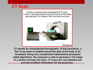 CT Scan
CT stands for computerized tomography. In this procedure, a
thin X-ray beam is rotated around the area of the body to be
visualized. Using very complicated mathematical processes
called algorithms, the computer is able to generate a 3-D image
of a section through the body. CT scans are very detailed and
provide excellent information for the physician.
 