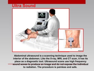 Ultra Sound
Abdominal ultrasound is a scanning technique used to image the
interior of the abdomen. Like the X-ray, MRI, and CT scan, it has its
place as a diagnostic tool. Ultrasound scans use high frequency
sound waves to produce an image and do not expose the individual
to radiation. The procedure is painless and safe.
 
