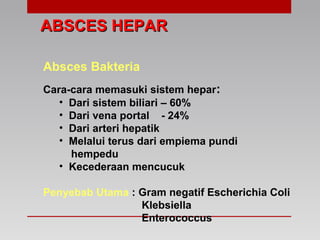 ABSCES HEPARABSCES HEPAR
Absces Bakteria
Cara-cara memasuki sistem hepar:
• Dari sistem biliari – 60%
• Dari vena portal - 24%
• Dari arteri hepatik
• Melalui terus dari empiema pundi
hempedu
• Kecederaan mencucuk
Penyebab Utama : Gram negatif Escherichia Coli
Klebsiella
Enterococcus
 
