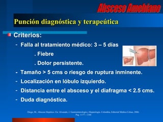 Punción diagnóstica y terapeútica
Criterios:
- Falla al tratamiento médico: 3 – 5 días
           . Fiebre
           . Dolor persistente.
- Tamaño > 5 cms o riesgo de ruptura inminente.
- Localización en lóbulo izquierdo.
- Distancia entre el absceso y el diafragma < 2.5 cms.
- Duda diagnóstica.

    Diego, M., Absceso Hepático. En: Alvarado, J. Gastroenterología y Hepatología. Colombia, Editorial Médica Celsus, 2006.
                                                       Pag. 1177 - 1184
 