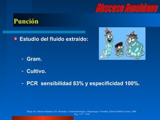 Punción

 Estudio del fluido extraído:


  - Gram.

  - Cultivo.

  - PCR sensibilidad 83% y especificidad 100%.




    Diego, M., Absceso Hepático. En: Alvarado, J. Gastroenterología y Hepatología. Colombia, Editorial Médica Celsus, 2006.
                                                       Pag. 1177 - 1184
 