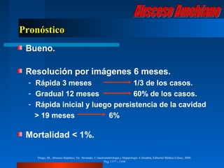 Pronóstico
 Bueno.

 Resolución por imágenes 6 meses.
  - Rápida 3 meses              1/3 de los casos.
  - Gradual 12 meses            60% de los casos.
  - Rápida inicial y luego persistencia de la cavidad
    > 19 meses           6%

 Mortalidad < 1%.

    Diego, M., Absceso Hepático. En: Alvarado, J. Gastroenterología y Hepatología. Colombia, Editorial Médica Celsus, 2006.
                                                       Pag. 1177 - 1184
 