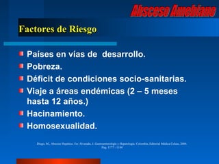 Factores de Riesgo

 Países en vías de desarrollo.
 Pobreza.
 Déficit de condiciones socio-sanitarias.
 Viaje a áreas endémicas (2 – 5 meses
 hasta 12 años.)
 Hacinamiento.
 Homosexualidad.
    Diego, M., Absceso Hepático. En: Alvarado, J. Gastroenterología y Hepatología. Colombia, Editorial Médica Celsus, 2006.
                                                       Pag. 1177 - 1184
 