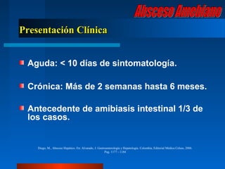 Presentación Clínica


 Aguda: < 10 días de sintomatología.

 Crónica: Más de 2 semanas hasta 6 meses.

 Antecedente de amibiasis intestinal 1/3 de
 los casos.


    Diego, M., Absceso Hepático. En: Alvarado, J. Gastroenterología y Hepatología. Colombia, Editorial Médica Celsus, 2006.
                                                       Pag. 1177 - 1184
 