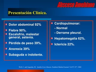 Presentación Clínica.

Dolor abdominal 92%                                      Cardiopulmonar:
                                                         - Normal
Fiebre 90%.
Escalofrío, malestar                                     - Derrame pleural.
general, astenia.                                        Hepatomegalia 62%.
Pérdida de peso 39%.                                     Ictericia 22%.
Anorexia 39%
Subaguda o indolente.


      Well, C. and Arguedas, M. Amebic Liver Abscess. Southern Medical Journal. Vol 97, N°7. 2004
 