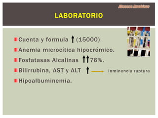 LABORATORIO


Cuenta y formula    (15000)
Anemia microcítica hipocrómico.
Fosfatasas Alcalinas     76%.
Bilirrubina, AST y ALT          Inminencia ruptura

Hipoalbuminemia.
 