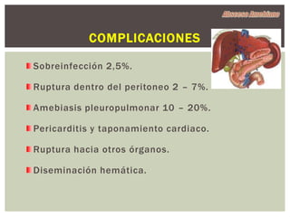 COMPLICACIONES

Sobreinfección 2,5%.

Ruptura dentro del peritoneo 2 – 7%.

Amebiasis pleuropulmonar 10 – 20%.

Pericarditis y taponamiento cardiaco.

Ruptura hacia otros órganos.

Diseminación hemática.
 