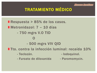 TRATAMIENTO MÉDICO

Respuesta > 85% de los casos.
Metronidazol: 7 – 10 días
    - 750 mgrs V.O TID
             O
          - 500 mgrs VIV QID
Tto. contra la infección luminal: recaída 10%
   - Teclozán.                - Iodoquinol.
   - Furoato de diloxanida   - Paromomycin.
 