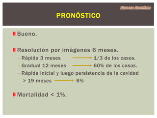 PRONÓSTICO

Bueno.

Resolución por imágenes 6 meses.
- Rápida 3 meses                 1/3 de los casos.
- Gradual 12 meses               60% de los casos.
- Rápida inicial y luego persistencia de la cavidad
  > 19 meses             6%

Mortalidad < 1%.
 