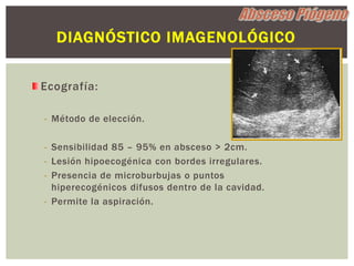 DIAGNÓSTICO IMAGENOLÓGICO


Ecografía:

- Método de elección.

- Sensibilidad 85 – 95% en absceso > 2cm.
- Lesión hipoecogénica con bordes irregulares.
- Presencia de microburbujas o puntos
  hiperecogénicos difusos dentro de la cavidad.
- Permite la aspiración.
 