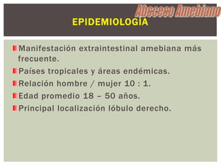 EPIDEMIOLOGÍA

Manifestación extraintestinal amebiana más
frecuente.
Países tropicales y áreas endémicas.
Relación hombre / mujer 10 : 1.
Edad promedio 18 – 50 años.
Principal localización lóbulo derecho.
 
