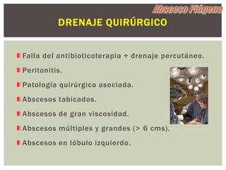 DRENAJE QUIRÚRGICO


Falla del antibioticoterapia + drenaje percutáneo.
Peritonitis.
Patología quirúrgica asociada.
Abscesos tabicados.
Abscesos de gran viscosidad.
Abscesos múltiples y grandes (> 6 cms).
Abscesos en lóbulo izquierdo.
 
