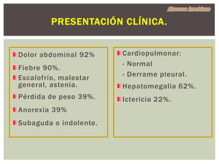 PRESENTACIÓN CLÍNICA.


Dolor abdominal 92%     Cardiopulmonar:
                        - Normal
Fiebre 90%.
Escalofrío, malestar    - Derrame pleural.
general, astenia.       Hepatomegalia 62%.
Pérdida de peso 39%.    Ictericia 22%.
Anorexia 39%
Subaguda o indolente.
 
