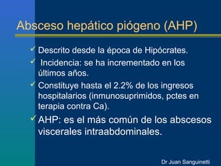 Absceso hepático piógeno (AHP)
   Descrito desde la época de Hipócrates.
   Incidencia: se ha incrementado en los
    últimos años.
   Constituye hasta el 2.2% de los ingresos
    hospitalarios (inmunosuprimidos, pctes en
    terapia contra Ca).
   AHP: es el más común de los abscesos
    viscerales intraabdominales.

                                   Dr Juan Sanguinetti
 