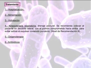 1.- Hospitalización:.
2.- Alimentación:
3.- Hidratación
4.- Kinesioterapia respiratoria: drenaje postural. Se recomienda colocar al
paciente en decúbito lateral, con el pulmón comprometido hacia arriba, para
evitar asfixia al expulsar contenido purulento. (Nivel de Recomendación B)
5.- Oxigenoterapia
6.- Antibióticos
Tratamiento
 
