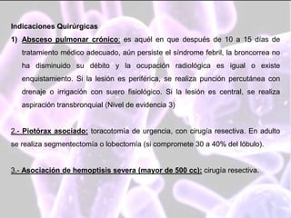 Indicaciones Quirúrgicas
1) Absceso pulmonar crónico: es aquél en que después de 10 a 15 días de
tratamiento médico adecuado, aún persiste el síndrome febril, la broncorrea no
ha disminuido su débito y la ocupación radiológica es igual o existe
enquistamiento. Si la lesión es periférica, se realiza punción percutánea con
drenaje o irrigación con suero fisiológico. Si la lesión es central, se realiza
aspiración transbronquial (Nivel de evidencia 3)
2.- Piotórax asociado: toracotomía de urgencia, con cirugía resectiva. En adulto
se realiza segmentectomía o lobectomía (si compromete 30 a 40% del lóbulo).
3.- Asociación de hemoptisis severa (mayor de 500 cc): cirugía resectiva.
 