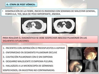 • DISMINUCIÓN DE LA FIEBRE, INICIO ES INSIDIOSO CON SEMANAS DE MALESTAR GENERAL,
FEBRÍCULA, TOS, BAJA DE PESO IMPORTANTE, ANEMIA.
4.- ETAPA DE POST VÓMICA:
1.- PACIENTES CON ASPIRACIÓN O PREDISPUESTOS A ASPIRAR
2.- ENFERMEDAD EN SEGMENTO PULMONAR DECLIVE
3.- CAVITACIÓN PULMONAR CON O SIN EMPIEMA
4.- DESGARRO MALOLIENTE O EMPIEMA PLEURAL
5.- HALLAZGOS A LA MICROSCOPÍA DE GÉRMENES
SOSPECHOSOS, EN MUESTRAS NO CONTAMINADAS.
PARA REALIZAR EL DIAGNÓSTICO SE DEBE SOSPECHAR ABSCESO PULMONAR EN LAS
SIGUIENTES SITUACIONES:
 